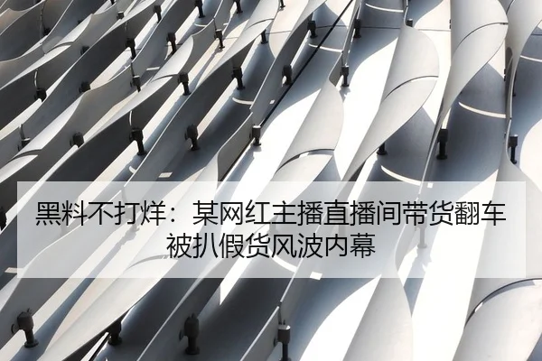 黑料不打烊：某网红主播直播间带货翻车被扒假货风波内幕